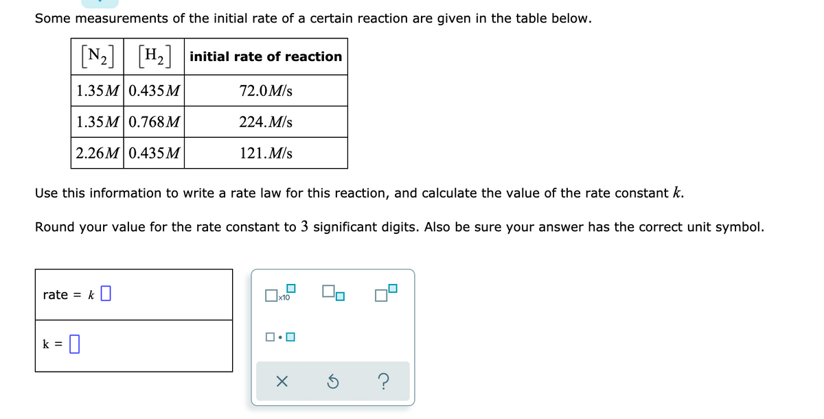 Some measurements of the initial rate of a certain reaction are given in the table below.
[N:]
|H, initial rate of reaction
1.35 M 0.435M
72.0M/s
1.35 M 0.768M
224. M/s
2.26M 0.435М
121. M/s
Use this information to write a rate law for this reaction, and calculate the value of the rate constant k.
Round your value for the rate constant to 3 significant digits. Also be sure your answer has the correct unit symbol.
rate = k |
x10
k = 0
?
