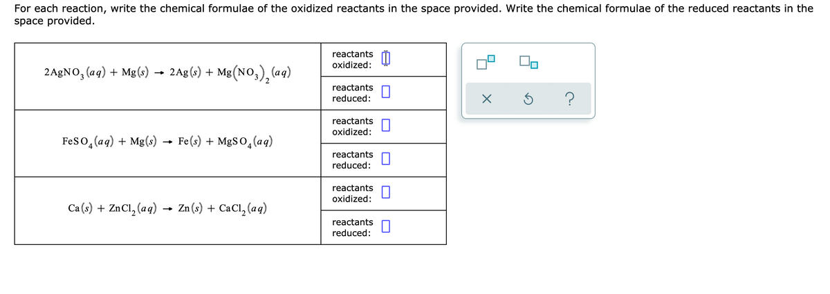 For each reaction, write the chemical formulae of the oxidized reactants in the space provided. Write the chemical formulae of the reduced reactants in the
space provided.
reactants
oxidized:
2 AgNO, (aq) + Mg(s) → 2Ag(s) + :
Mg(NO,), (aq)
2
reactants
reduced:
reactants
oxidized:
Feso, (ag) + Mg(s) → Fe(s) + MgS0,(aq)
reactants
reduced:
reactants
oxidized:
Ca (s) + ZnCl, (aq) →
Zn (s) + CaCl, (a q)
reactants
reduced:
