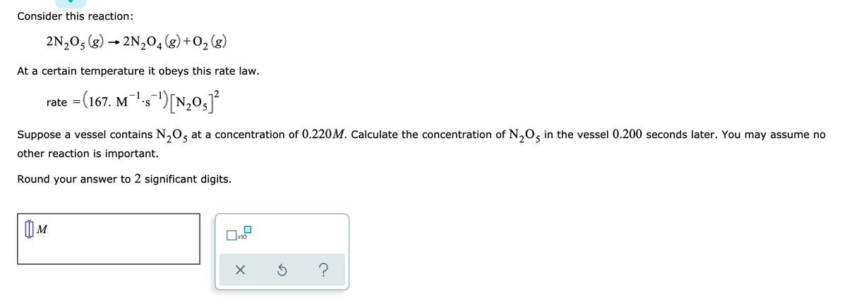 Consider this reaction:
2N,03 (g) → 2N,04(g) +O2
(g)
At a certain temperature it obeys this rate law.
rate =(167. Ms")[N,0,
Suppose a vessel contains N,O, at a concentration of 0.220M. Calculate the concentration of N,0, in the vessel 0.200 seconds later. You may assume no
12
other reaction is important.
Round your answer to 2 significant digits.
() M
x10
