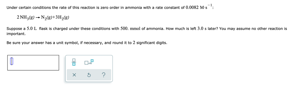 - 1
Under certain conditions the rate of this reaction is zero order in ammonia with a rate constant of 0.0082 M's *:
2 NH3(g) - N2(g)+3H,(g)
Suppose a 5.0 L flask is charged under these conditions with 500. mmol of ammonia. How much is left 3.0 s later? You may assume no other reaction is
important.
Be sure your answer has a unit symbol, if necessary, and round it to 2 significant digits.
x10
?
