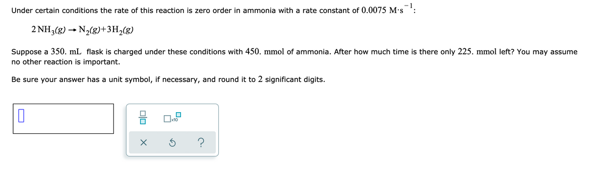 - 1
Under certain conditions the rate of this reaction is zero order in ammonia with a rate constant of 0.0075 M's
2 NH3(g) → N2(g)+3H2(g)
Suppose a 350. mL flask is charged under these conditions with 450. mmol of ammonia. After how much time is there only 225. mmol left? You may assume
no other reaction is important.
Be sure your answer has a unit symbol, if necessary, and round it to 2 significant digits.
x10
