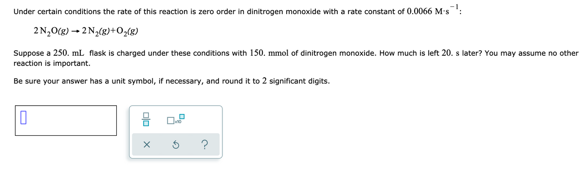 Under certain conditions the rate of this reaction is zero order in dinitrogen monoxide with a rate constant of 0.0066 M·s :
2 N20(g) → 2 N2(8)+O2(g)
Suppose a 250. mL flask is charged under these conditions with 150. mmol of dinitrogen monoxide. How much is left 20. s later? You may assume no other
reaction is important.
Be sure your answer has a unit symbol, if necessary, and round it to 2 significant digits.
x10
