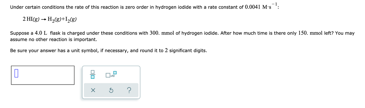 Under certain conditions the rate of this reaction is zero order in hydrogen iodide with a rate constant of 0.0041 M's :
2 HI(g) → H2(g)+I,(g)
Suppose a 4.0 L flask is charged under these conditions with 300. mmol of hydrogen iodide. After how much time is there only 150. mmol left? You may
assume no other reaction is important.
Be sure your answer has a unit symbol, if necessary, and round it to 2 significant digits.
x10
