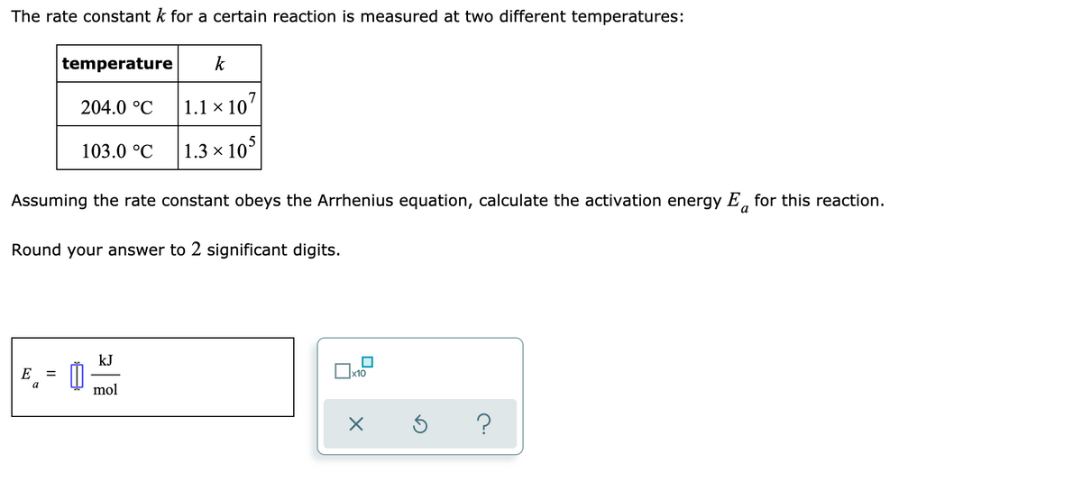 The rate constant k for a certain reaction is measured at two different temperatures:
temperature
k
204.0 °C
1.1 × 107
103.0 °C
1.3 × 10°
Assuming the rate constant obeys the Arrhenius equation, calculate the activation energy E, for this reaction.
а
Round your answer to 2 significant digits.
kJ
E
%D
a
mol
