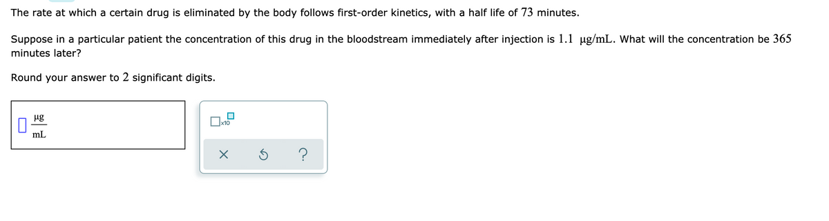 The rate at which a certain drug is eliminated by the body follows first-order kinetics, with a half life of 73 minutes.
Suppose in a particular patient the concentration of this drug in the bloodstream immediately after injection is 1.1 ug/mL. What will the concentration be 365
minutes later?
Round your answer to 2 significant digits.
ug
x10
mL
?
