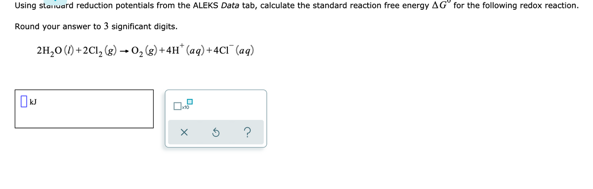 Using stanuard reduction potentials from the ALEKS Data tab, calculate the standard reaction free energy AG for the following redox reaction.
Round your answer to 3 significant digits.
2H20 (1) +2Cl, (g) → 0, (g) +4H* (aq)+4C1¯ (aq)
kJ
