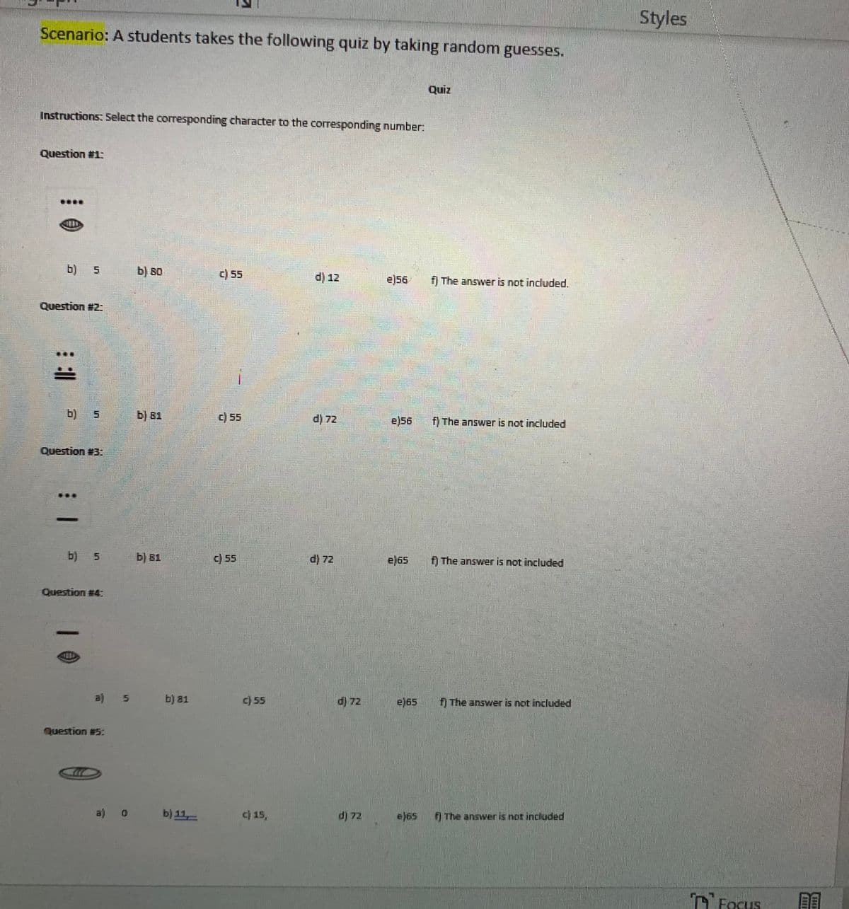 Styles
Scenario: A students takes the following quiz by taking random guesses.
Quiz
Instructions: Select the corresponding character to the corresponding number:
Question #1:
b)
b) во
c) 55
d) 12
e)56
f) The answer is not included.
Question #2:
b)
b) 81
c) 55
d) 72
e)56
f) The answer is not included
Question #3:
b) 5
b) B1
) 5
d) 72
e)65
f) The answer is not included
Question #4:
a)
b) 81
c) 55
d) 72
e)65
f) The answer is not included
Question #5:
a)
b) 11,
c) 15,
d) 72
e)65
The answer is not included
n FoCus
HIF
5.
5.
1 1
1 0
