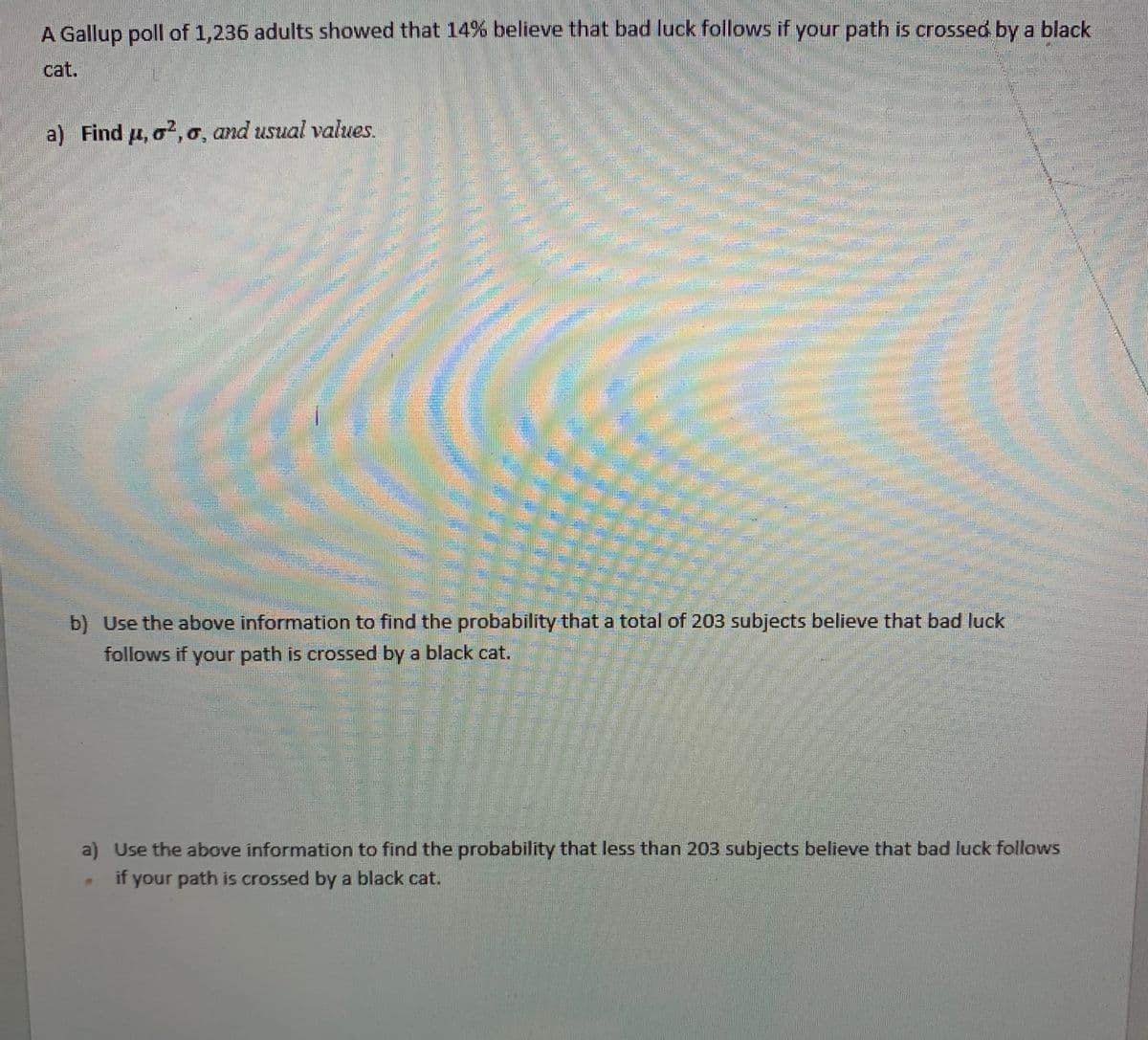 A Gallup poll of 1,236 adults showed that 14% believe that bad luck follows if your path is crossed by a black
cat.
a) Find u, o?, o, and usual values.
b) Use the above information to find the probability that a total of 203 subjects believe that bad luck
follows if your path is crossed by a black cat.
a) Use the above information to find the probability that less than 203 subjects believe that bad luck follows
if your path is crossed by a black cat.
