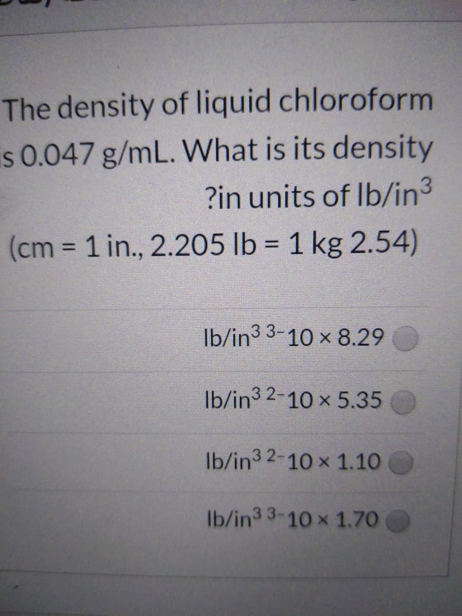The density of liquid chloroform
is 0.047 g/mL. What is its density
?in units of Ib/in3
(cm 1 in., 2.205 lb = 1 kg 2.54)
%3D
Ib/in3 3-10 x 8.29
Ib/in3 2-10 x 5.35
Ib/in3 2-10 x 1.10
Ib/in3 3-10 x 1.70
