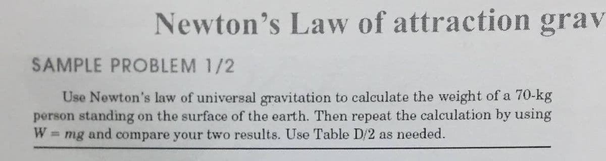 Newton's Law of attraction grav
SAMPLE PROBLEM 1/2
Use Newton's law of universal gravitation to calculate the weight of a 70-kg
person standing on the surface of the earth. Then repeat the calculation by using
W = mg and compare your two results. Use Table D/2 as needed.
%3D

