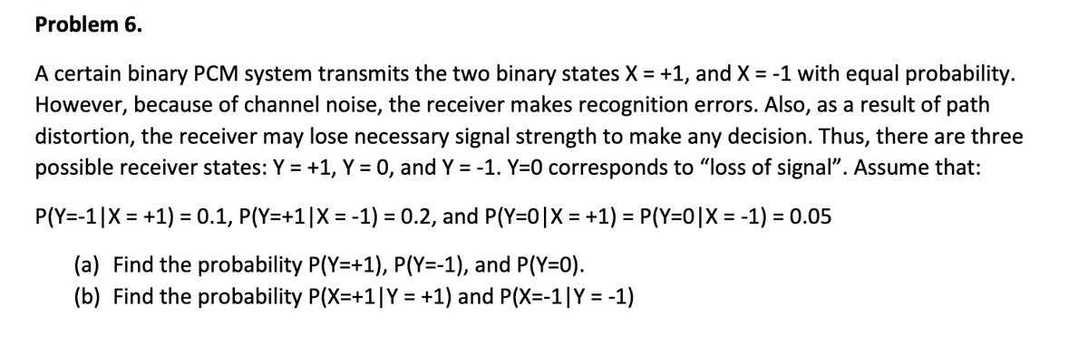 Problem 6.
A certain binary PCM system transmits the two binary states X = +1, and X = -1 with equal probability.
However, because of channel noise, the receiver makes recognition errors. Also, as a result of path
distortion, the receiver may lose necessary signal strength to make any decision. Thus, there are three
possible receiver states: Y = +1, Y = 0, and Y = -1. Y=0 corresponds to "loss of signal". Assume that:
%D
P(Y=-1|X = +1) = 0.1, P(Y=+1|X = -1) = 0.2, and P(Y=0|X = +1) = P(Y=0|X = -1) = 0.05
%3D
%3D
(a) Find the probability P(Y=+1), P(Y=-1), and P(Y=0).
(b) Find the probability P(X=+1|Y = +1) and P(X=-1|Y = -1)
%3D

