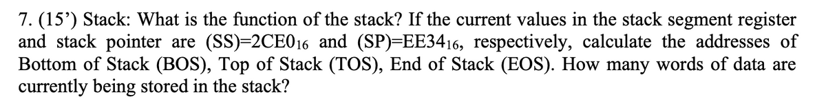 7. (15') Stack: What is the function of the stack? If the current values in the stack segment register
and stack pointer are (SS)=2CE016 and (SP)=EE3416, respectively, calculate the addresses of
Bottom of Stack (BOS), Top of Stack (TOS), End of Stack (EOS). How many words of data are
currently being stored in the stack?
