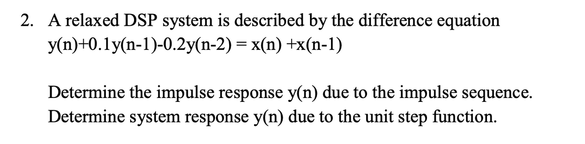 2. A relaxed DSP system is described by the difference equation
y(n)+0.1y(n-1)-0.2y(n-2) = x(n) +x(n-1)
Determine the impulse response y(n) due to the impulse sequence.
Determine system response y(n) due to the unit step function.
