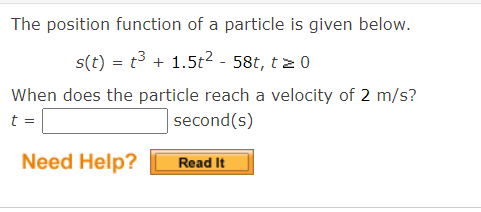 The position function of a particle is given below.
s(t) = t³ + 1.5t² - 58t, t≥ 0
When does the particle reach a velocity of 2 m/s?
t =
second(s)
Need Help?
Read It