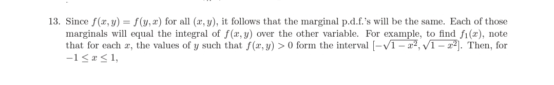 13. Since f(x, y) = f(y, x) for all (x, y), it follows that the marginal p.d.f.'s will be the same. Each of those
marginals will equal the integral of f(x, y) over the other variable. For example, to find f1(x), note
that for each , the values of y such that f(x, y) > 0 form the interval [-V1 – x², 1 – x2]. Then, for
-1<x < 1,
