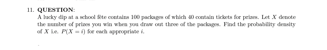 11. QUESTION:
A lucky dip at a school fête contains 100 packages of which 40 contain tickets for prizes. Let X denote
the number of prizes you win when you draw out three of the packages. Find the probability density
of X i.e. P(X = i) for each appropriate i.
