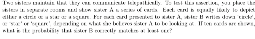 Two sisters maintain that they can communicate telepathically. To test this assertion, you place the
sisters in separate rooms and show sister A a series of cards. Each card is equally likely to depict
either a circle or a star or a square. For each card presented to sister A, sister B writes down 'circle',
or 'star' or 'square', depending on what she believes sister A to be looking at. If ten cards are shown,
what is the probability that sister B correctly matches at least one?

