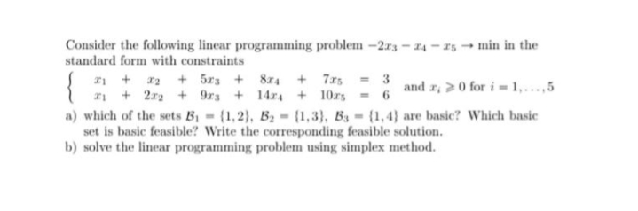 Consider the following linear programming problem -2r3 - 14 - 15 - min in the
standard form with constraints
{
I1 + 2 + 5xs + 874 + 7xs = 3
+ 2r2 + 9rs + 14r4 + 10rs - 6
and z, >0 for i - 1,...,5
a) which of the sets B1 {1,2), B2 {1,3), Ba = (1,4} are basic? Which basic
set is basic feasible? Write the corresponding feasible solution.
b) solve the linear programming problem using simplex method.
