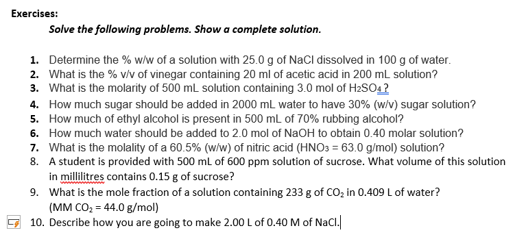 Exercises:
Solve the following problems. Show a complete solution.
1. Determine the % w/w of a solution with 25.0 g of NaCl dissolved in 100 g of water.
2. What is the % v/v of vinegar containing 20 ml of acetic acid in 200 mL solution?
3. What is the molarity of 500 mL solution containing 3.0 mol of H2SO4?
4. How much sugar should be added in 2000 mL water to have 30% (w/v) sugar solution?
5. How much of ethyl alcohol is present in 500 mL of 70% rubbing alcohol?
6. How much water should be added to 2.0 mol of NaOH to obtain 0.40 molar solution?
7. What is the molality of a 60.5% (w/w) of nitric acid (HNO3 = 63.0 g/mol) solution?
8. A student is provided with 500 ml of 600 ppm solution of sucrose. What volume of this solution
in millilitres contains 0.15 g of sucrose?
9. What is the mole fraction of a solution containing 233 g of CO, in 0.409 L of water?
(MM CO2 = 44.0 g/mol)
10. Describe how you are going to make 2.00 L of 0.40 M of NaCl.
