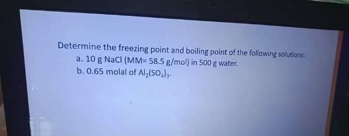 Determine the freezing point and boiling point of the following solutions:
a. 10 g Nacl (MM= 58.5 g/mol) in 500 g water.
b. 0.65 molal of Al,(SO)3-
