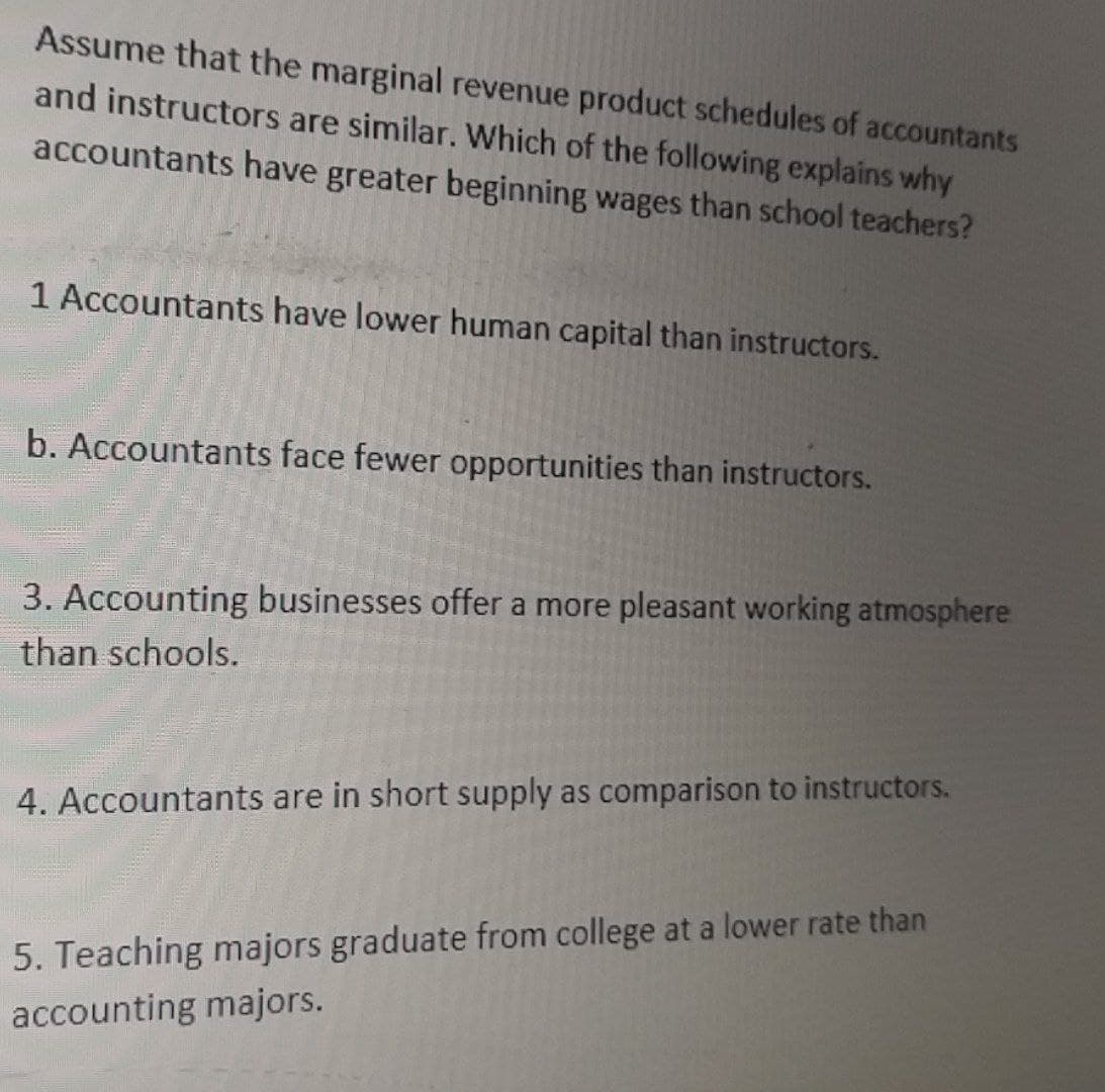 Assume that the marginal revenue product schedules of accountants
and instructors are similar. Which of the following explains why
accountants have greater beginning wages than school teachers?
1 Accountants have lower human capital than instructors.
b. Accountants face fewer opportunities than instructors.
3. Accounting businesses offer a more pleasant working atmosphere
than schools.
4. Accountants are in short supply as comparison to instructors.
5. Teaching majors graduate from college at a lower rate than
accounting majors.