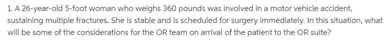 1. A 26-year-old 5-foot woman who weighs 360 pounds was involved in a motor vehicle accident,
sustaining multiple fractures. She is stable and is scheduled for surgery immediately. In this situation, what
will be some of the considerations for the OR team on arrival of the patient to the OR suite?