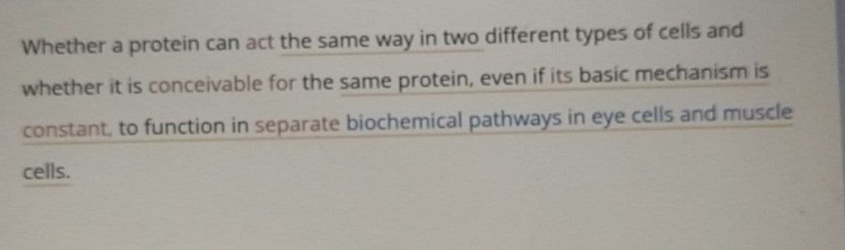 Whether a protein can act the same way in two different types of cells and
whether it is conceivable for the same protein, even if its basic mechanism is
constant, to function in separate biochemical pathways in eye cells and muscle
cells.