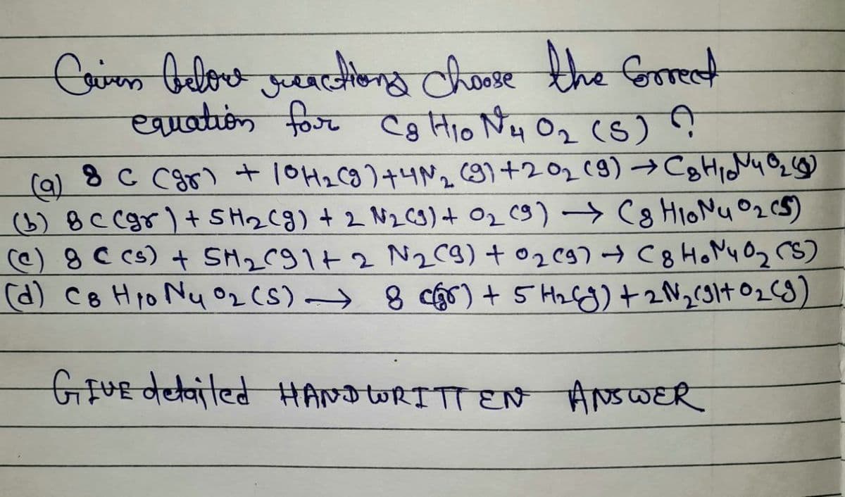 Criven belowe sanctions choose the correct
equation for Cg H₁0 N₂₂1 0₂ (S) ?
(9)
8 C (gr) + 10 H₂(g) +4N₂ (9) +20₁₂ (9) → C₂H₁40₂)
(b) 8 C (gr) + SH₂(g) + 2 N₂ (9) + 0₂ (9) → (8 H₁oNu 0₂ (5)
(e) 8 C cs) + SM₂C91+ 2 N₂ (9) +0₂2 (9) + (8 HoN40₂ (S)
(d) C8 Hyo Nu Oz (5) → 8 c) + 5 H₂6g) + 2N₂(91+ 0₂ (9)
GIVE detailed HANDWRITTEN ANSWER