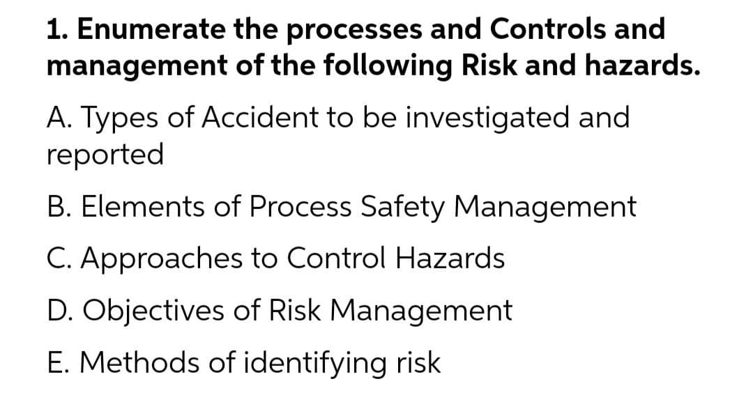 1. Enumerate the processes and Controls and
management of the following Risk and hazards.
A. Types of Accident to be investigated and
reported
B. Elements of Process Safety Management
C. Approaches to Control Hazards
D. Objectives of Risk Management
E. Methods of identifying risk