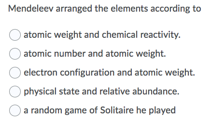 Mendeleev arranged the elements according to
atomic weight and chemical reactivity.
atomic number and atomic weight.
electron configuration and atomic weight.
physical state and relative abundance.
a random game of Solitaire he played
