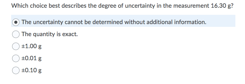 Which choice best describes the degree of uncertainty in the measurement 16.30 g?
O The uncertainty cannot be determined without additional information.
The quantity is exact.
+1.00 g
+0.01 g
±0.10 g
