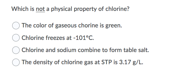 Which is not a physical property of chlorine?
The color of gaseous chorine is green.
Chlorine freezes at -101°C.
O Chlorine and sodium combine to form table salt.
The density of chlorine gas at STP is 3.17 g/L.
