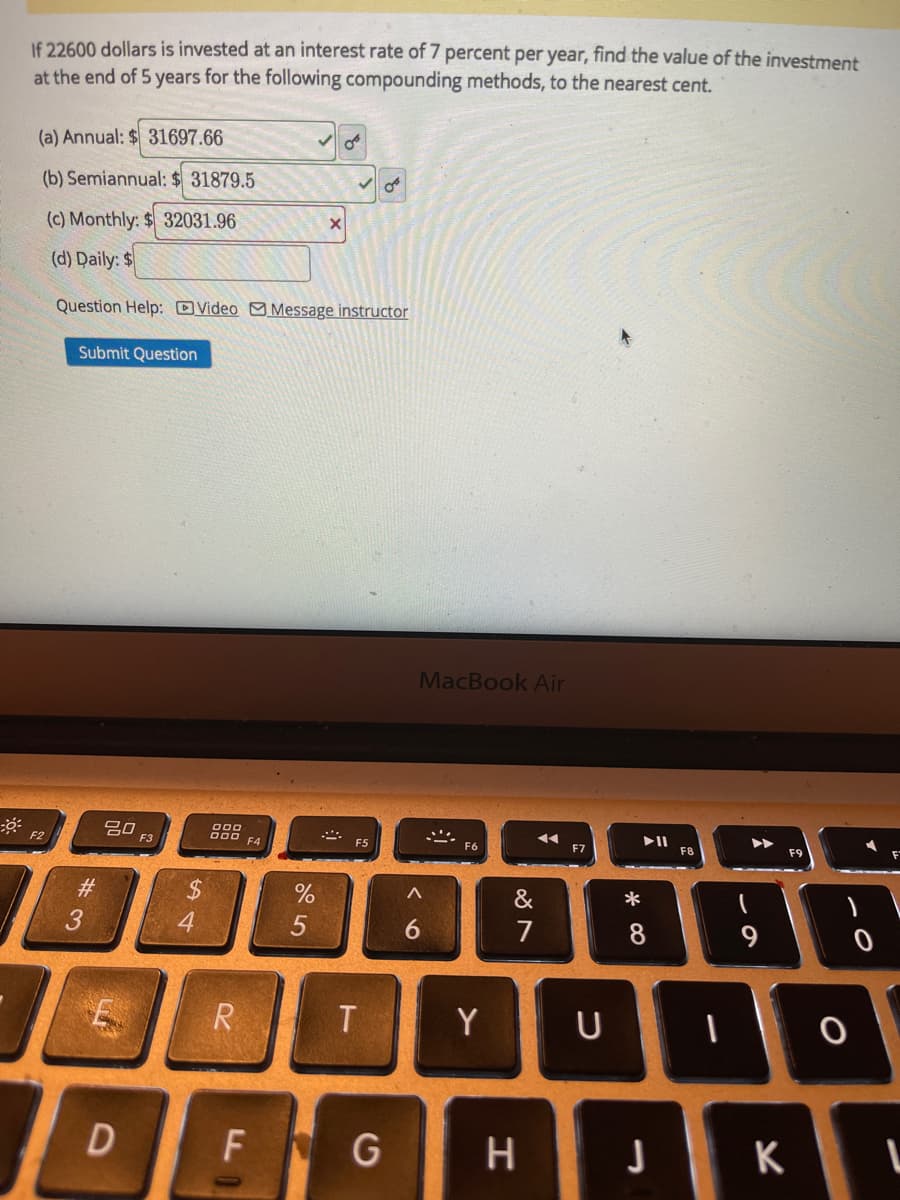 If 22600 dollars is invested at an interest rate of 7 percent per year, find the value of the investment
at the end of 5 years for the following compounding methods, to the nearest cent.
(a) Annual: $ 31697.66
(b) Semiannual: $ 31879.5
(c) Monthly: $ 32031.96
(d) Daily: $
Question Help: DVvideo Message instructor
Submit Question
MacBook Air
吕口
F3
000
F2
F4
F6
F7
F8
$4
&
6.
7
9
R
T
Y
D
F G
* CO
