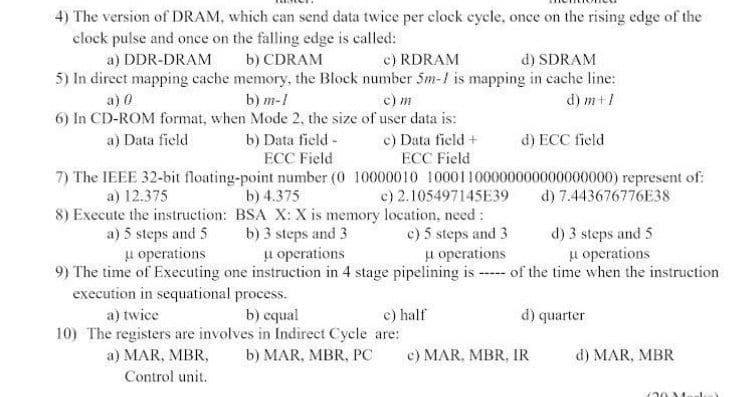 4) The version of DRAM, which can send data twice per clock eycle, once on the rising edge of the
clock pulse and once on the falling edge is called:
a) DDR-DRAM
b) CDRAM
c) RDRAM
d) SDRAM
5) In direct mapping cache memory, the Block number 5m-1 is mapping in cache line:
b) m-1
6) In CD-ROM format, when Mode 2, the size of user data is:
c) m
d) m+1
a) 0
a) Data field
b) Data field -
ECC Field
e) Data field +
ECC Field
d) ECC field
7) The IEEE 32-bit floating-point number (0 10000010 10001100000000000000000) represent of:
d) 7.443676776E38
a) 12.375
b) 4.375
c) 2.105497145E39
8) Execute the instruction: BSA X: X is memory location, need:
b) 3 steps and 3
u operations
a) 5 steps and 5
u operations
c) 5 steps and 3
u operations
d) 3 steps and 5
u operations
9) The time of Executing one instruction in 4 stage pipelining is ---- of the time when the instruction
execution in sequational process.
a) twice
b) equal
c) half
d) quarter
10) The registers are involves in Indirect Cycle are:
a) MAR, MBR,
b) MAR, MBR, PC
c) MAR, MBR, IR
d) MAR, MBR
Control unit.
20
