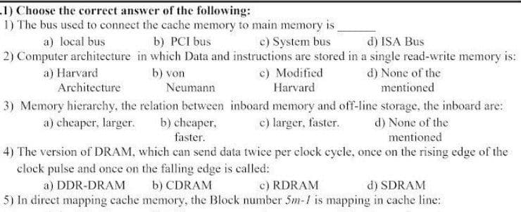 .1) Choose the correct answer of the following:
1) The bus used to connect the cache memory to main memory is,
a) local bus
b) PCI bus
c) System bus
d) ISA Bus
2) Computer architecture in which Data and instructions are stored in a single read-write memory is:
a) Harvard
Architecture
c) Modified
b) von
d) None of the
mentioned
Neumann
Harvard
3) Memory hierarchy, the relation between inboard memory and off-line storage, the inboard are:
b) cheaper,
faster.
a) chcaper, larger.
c) larger, faster.
d) None of the
mentioned
4) The version of DRAM, which can send data twice per clock eycle, once on the rising edge of the
clock pulse and once on the falling edge is called:
a) DDR-DRAM
b) CDRAM
c) RDRAM
d) SDRAM
5) In direct mapping cache memory, the Block number 5m-1 is mapping in cache line:
