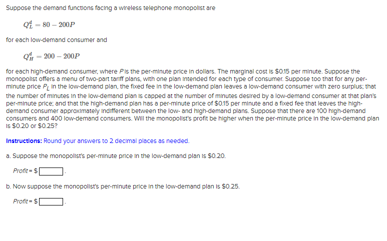 Suppose the demand functions facing a wireless telephone monopolist are
Q£ = 80 – 200P
for each low-demand consumer and
Q% = 200 – 200P
for each high-demand consumer, where PIs the per-minute price in dollars. The marginal cost is $0.15 per minute. Suppose the
monopolist offers a menu of two-part tariff plans, with one plan Intended for each type of consumer. Suppose too that for any per-
minute price P, In the low-demand plan, the fixed fee in the low-demand plan leaves a low-demand consumer with zero surplus; that
the number of minutes in the low-demand plan is capped at the number of minutes desired by a low-demand consumer at that plan's
per-minute price; and that the high-demand plan has a per-minute price of $0.15 per minute and a fixed fee that leaves the high-
demand consumer approximately Indifferent between the low- and high-demand plans. Suppose that there are 100 high-demand
consumers and 400 low-demand consumers. Will the monopolist's profit be higher when the per-minute price In the low-demand plan
Is $0.20 or $0.25?
Instructlons: Round your answers to 2 decimal places as needed.
a. Suppose the monopolist's per-minute price In the low-demand plan Is S0.20.
Profit = $
b. Now suppose the monopolist's per-minute price In the low-demand plan Is S0.25.
Profit = $
