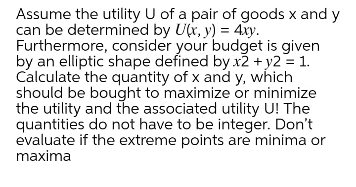Assume the utility U of a pair of goods x and y
can be determined by U(x, y) = 4xy.
Furthermore, consider your budget is given
by an elliptic shape defined by x2 + y2 = 1.
Calculate the quantity of x and y, which
should be bought to maximize or minimize
the utility and the associated utility U! The
quantities do not have to be integer. Don't
evaluate if the extreme points are minima or
maxima

