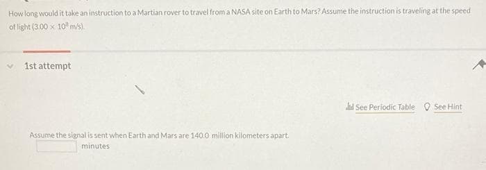 How long would it take an instruction to a Martian rover to travel from a NASA site on Earth to Mars? Assume the instruction is traveling at the speed
of light (3.00 x 10 m/s).
1st attempt
ld See Periodic Table O See Hint
Assume the signal is sent when Earth and Mars are 140.0 million kilometers apart.
minutes
