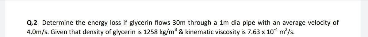 Q.2 Determine the energy loss if glycerin flows 30m through a 1m dia pipe with an average velocity of
4.0m/s. Given that density of glycerin is 1258 kg/m³ & kinematic viscosity is 7.63 x 104 m/s.
