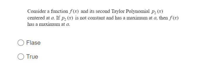 Consider a function f(x) and its second Taylor Polynomial p, (x)
centered at a. If p, (x) is not constant and has a maximum at a, then f(x)
has a maximum at a.
Flase
True

