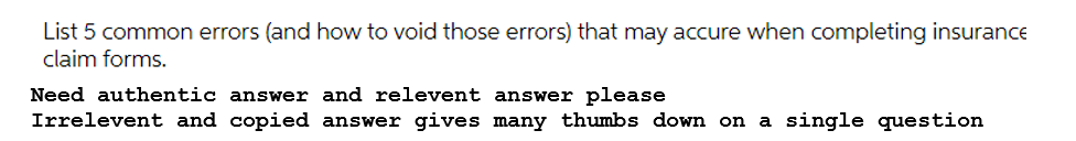 List 5 common errors (and how to void those errors) that may accure when completing insurance
claim forms.
Need authentic answer and relevent answer please
Irrelevent and copied answer gives many thumbs down on a single question
