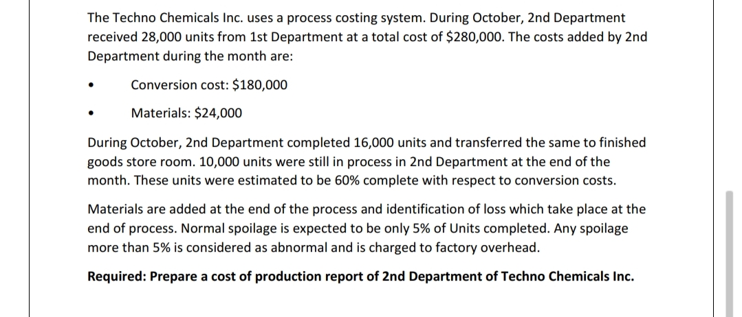 The Techno Chemicals Inc. uses a process costing system. During October, 2nd Department
received 28,000 units from 1st Department at a total cost of $280,000. The costs added by 2nd
Department during the month are:
Conversion cost: $180,000
Materials: $24,000
During October, 2nd Department completed 16,000 units and transferred the same to finished
goods store room. 10,000 units were still in process in 2nd Department at the end of the
month. These units were estimated to be 60% complete with respect to conversion costs.
Materials are added at the end of the process and identification of loss which take place at the
end of process. Normal spoilage is expected to be only 5% of Units completed. Any spoilage
more than 5% is considered as abnormal and is charged to factory overhead.
Required: Prepare a cost of production report of 2nd Department of Techno Chemicals Inc.
