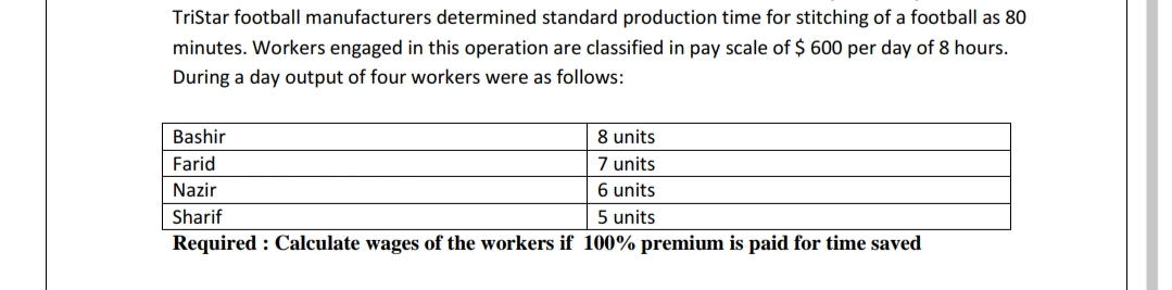 TriStar football manufacturers determined standard production time for stitching of a football as 80
minutes. Workers engaged in this operation are classified in pay scale of $ 600 per day of 8 hours.
During a day output of four workers were as follows:
Bashir
8 units
7 units
6 units
5 units
Farid
Nazir
Sharif
Required : Calculate wages of the workers if 100% premium is paid for time saved
