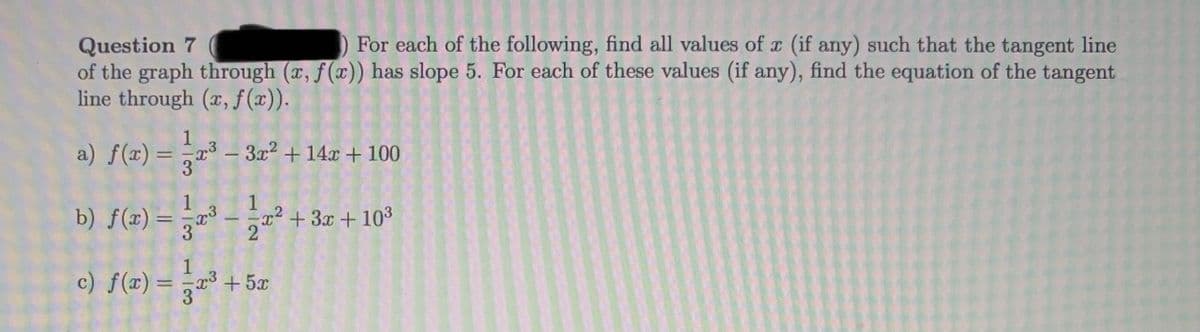 For each of the following, find all values of r (if any) such that the tangent line
Question 7
of the graph through (x, f(x)) has slope 5. For each of these values (if any), find the equation of the tangent
line through (x, f (x)).
1
a) f(x) = ,r³ – 3x² + 14x + 100
3
b) f(x) =
5 +3x + 103
%3D
1
c) f(x) = ³ +5æ
1/3
