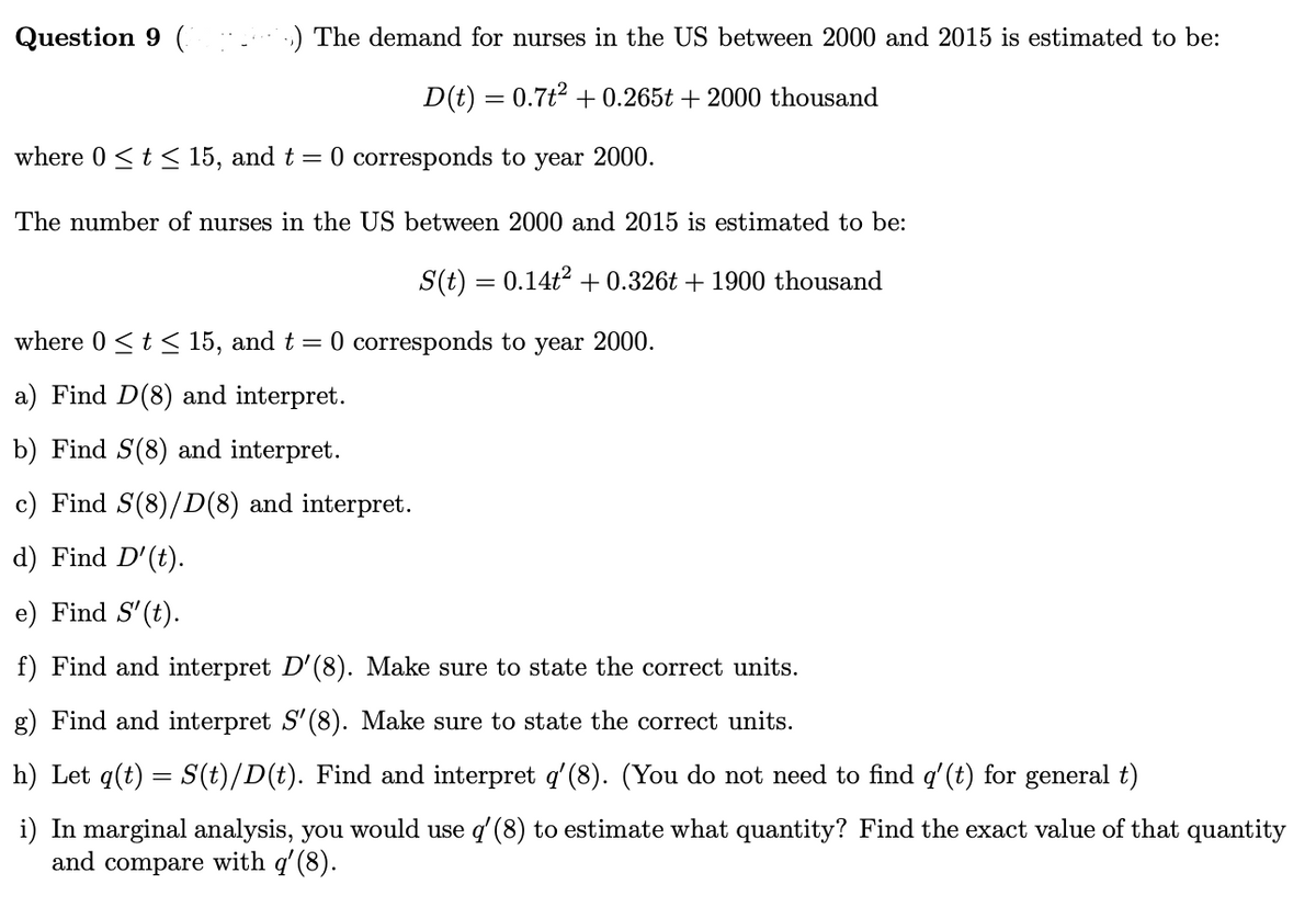 Question 9 (
:) The demand for nurses in the US between 2000 and 2015 is estimated to be:
D(t) = 0.7t2 + 0.265t + 2000 thousand
where 0 <t< 15, and t = 0 corresponds to year 2000.
The number of nurses in the US between 2000 and 2015 is estimated to be:
S(t) = 0.14t2 + 0.326t + 1900 thousand
where 0 <t< 15, and t = 0 corresponds to year 2000.
a) Find D(8) and interpret.
b) Find S(8) and interpret.
c) Find S(8)/D(8) and interpret.
d) Find D'(t).
e) Find S'(t).
f) Find and interpret D'(8). Make sure to state the correct units.
g) Find and interpret S'(8). Make sure to state the correct units.
h) Let q(t) = S(t)/D(t). Find and interpret q'(8). (You do not need to find q'(t) for general t)
i) In marginal analysis, you would use q' (8) to estimate what quantity? Find the exact value of that quantity
and compare with q'(8).
