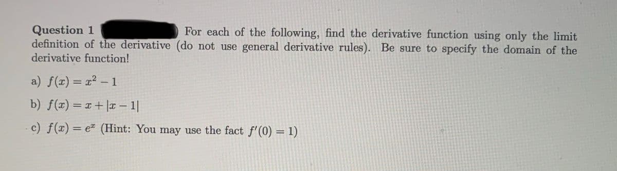 Question 1
definition of the derivative (do not use general derivative rules). Be sure to specify the domain of the
derivative function!
For each of the following, find the derivative function using only the limit
a) f(x) = x² – 1
%3D
b) f(x) = x+|T 1|
-c) f(x)= e (Hint: You may use the fact f'(0) = 1)
%3D
