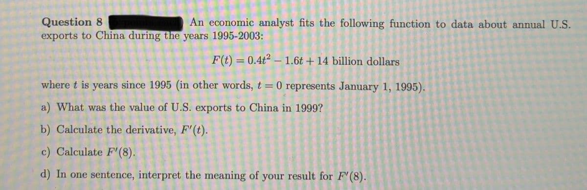 Question 8
exports to China during the years 1995-2003:
An economic analyst fits the following function to data about annual U.S.
F(t) = 0.4t2 – 1.6t + 14 billion dollars
%3D
where t is years since 1995 (in other words, t=0 represents January 1, 1995).
a) What was the value of U.S. exports to China in 1999?
b) Calculate the derivative, F'(t).
c) Calculate F'(8).
d) In one sentence, interpret the meaning of your result for F'(8).

