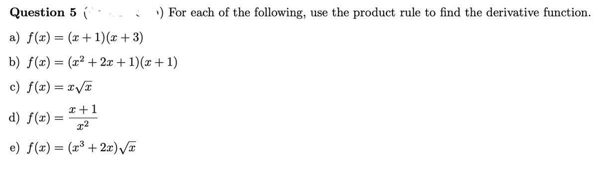 Question 5 (
) For each of the following, use the product rule to find the derivative function.
a) f(x) = (x + 1)(x + 3)
b) f(x) = (x2 + 2x + 1)(x + 1)
c) f(x) = x/T
x +1
d) f(x) =
x2
e) f(x) = (x³ +2æ)/T
