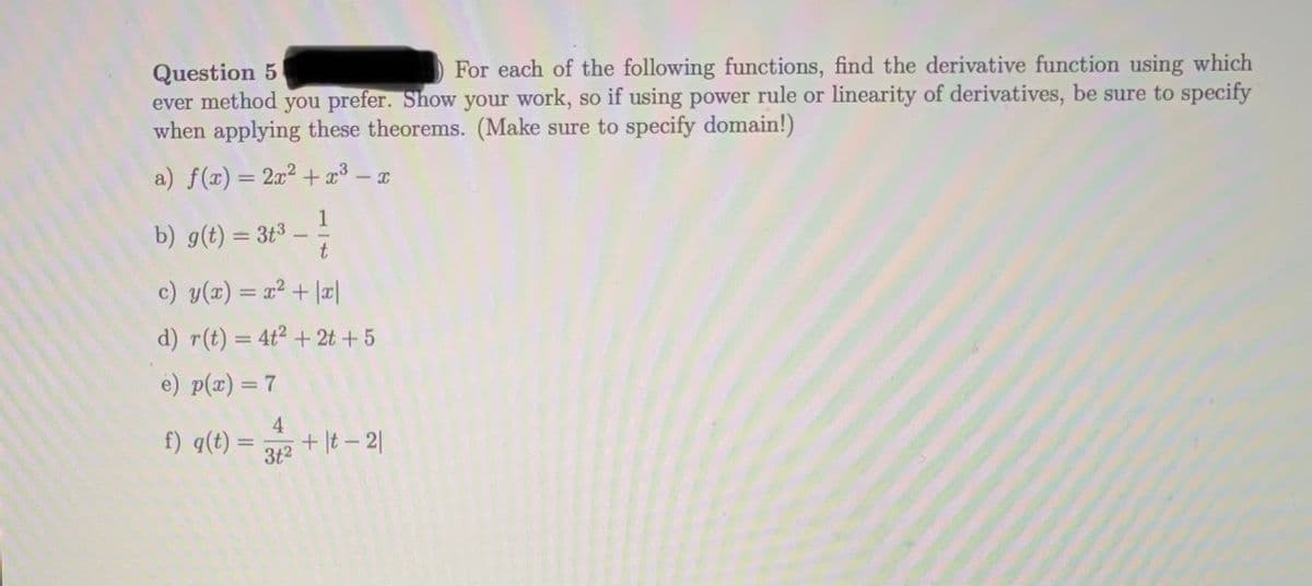Question 5
ever method you prefer. Show your work, so if using power rule or linearity of derivatives, be sure to specify
when applying these theorems. (Make sure to specify domain!)
For each of the following functions, find the derivative function using which
a) f(x)= 2x² +x³ – x
%3D
b) g(t) = 3t3 - 1
c) y(x) = x2 + |¤|
d) r(t) = 4t² + 2t + 5
|3|
e) p(x) = 7
%3D
f) q(t):
3t2
+ |t – 2|
