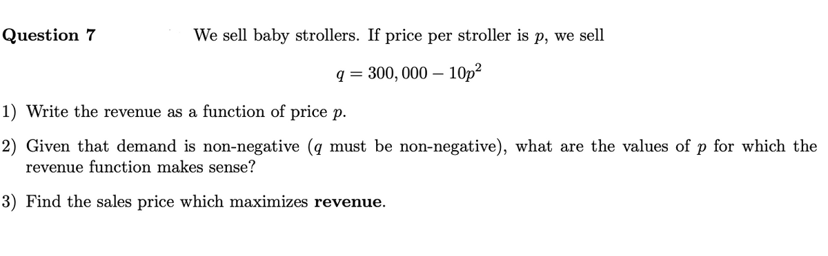 Question 7
We sell baby strollers. If price per stroller is p, we sell
q = 300, 000 – 10p?
1) Write the revenue as a function of price p.
2) Given that demand is non-negative (q must be non-negative), what are the values of
revenue function makes sense?
for which the
3) Find the sales price which maximizes revenue.
